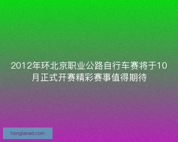 2012年环北京职业公路自行车赛将于10月正式开赛精彩赛事值得期待
