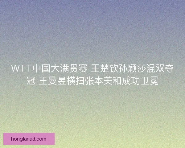 WTT中国大满贯赛 王楚钦孙颖莎混双夺冠 王曼昱横扫张本美和成功卫冕