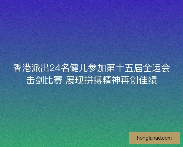 香港派出24名健儿参加第十五届全运会击剑比赛 展现拼搏精神再创佳绩