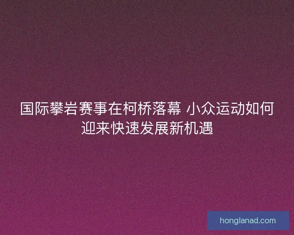 国际攀岩赛事在柯桥落幕 小众运动如何迎来快速发展新机遇
